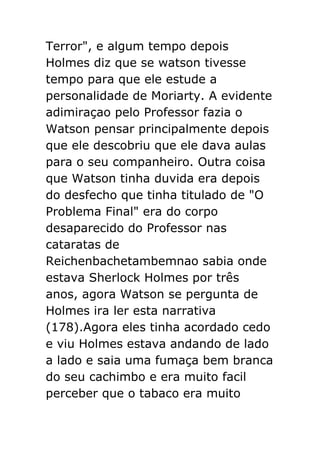Terror", e algum tempo depois
Holmes diz que se watson tivesse
tempo para que ele estude a
personalidade de Moriarty. A evidente
adimiraçao pelo Professor fazia o
Watson pensar principalmente depois
que ele descobriu que ele dava aulas
para o seu companheiro. Outra coisa
que Watson tinha duvida era depois
do desfecho que tinha titulado de "O
Problema Final" era do corpo
desaparecido do Professor nas
cataratas de
Reichenbachetambemnao sabia onde
estava Sherlock Holmes por três
anos, agora Watson se pergunta de
Holmes ira ler esta narrativa
(178).Agora eles tinha acordado cedo
e viu Holmes estava andando de lado
a lado e saia uma fumaça bem branca
do seu cachimbo e era muito facil
perceber que o tabaco era muito

 