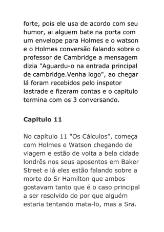 forte, pois ele usa de acordo com seu
humor, ai alguem bate na porta com
um envelope para Holmes e o watson
e o Holmes conversão falando sobre o
professor de Cambridge a mensagem
dizia "Aguardu-o na entrada principal
de cambridge.Venha logo", ao chegar
lá foram recebidos pelo inspetor
lastrade e fizeram contas e o capitulo
termina com os 3 conversando.
Capitulo 11
No capítulo 11 "Os Cálculos”, começa
com Holmes e Watson chegando de
viagem e estão de volta a bela cidade
londrês nos seus aposentos em Baker
Street e lá eles estão falando sobre a
morte do Sr Hamilton que ambos
gostavam tanto que é o caso principal
a ser resolvido do por que alguém
estaria tentando mata-lo, mas a Sra.

 