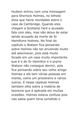 Hudson entrou com uma mensagem
para Sherlock Holmes, no bilhete
dizia que havia novidades sobre o
caso de Cambridge. Quando eles
chegam a Scotland Yard o acusado
fala com eles, mas não deixa de estar
sendo acusado da morte de Sr
Hamiltone Holmes. No final do
capitulo o Watson fica pensando
sobre Holmes não ter envolvido muito
até adormecer, pois está muito
focado em um caso muito importante
que é o do Sr Hamilton e o prprio
Watson não consegue dormir, pois
fica pensando sobre seu velho amigo
Holmes e ele tem várias pessoas em
mente, como um prisioneiro e vários
outros. E nesse capitulo Holmes
tambem olha sobre a matéria de
teorema que é aplicada em muitas
ocasiões. Holmes estava confuso pois
nao sabia quem teria cometido o

 