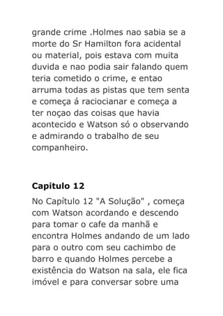 grande crime .Holmes nao sabia se a
morte do Sr Hamilton fora acidental
ou material, pois estava com muita
duvida e nao podia sair falando quem
teria cometido o crime, e entao
arruma todas as pistas que tem senta
e começa á raciocianar e começa a
ter noçao das coisas que havia
acontecido e Watson só o observando
e admirando o trabalho de seu
companheiro.

Capitulo 12
No Capítulo 12 "A Solução" , começa
com Watson acordando e descendo
para tomar o cafe da manhã e
encontra Holmes andando de um lado
para o outro com seu cachimbo de
barro e quando Holmes percebe a
existência do Watson na sala, ele fica
imóvel e para conversar sobre uma

 