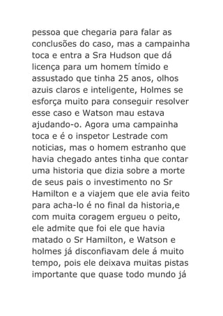 pessoa que chegaria para falar as
conclusões do caso, mas a campainha
toca e entra a Sra Hudson que dá
licença para um homem tímido e
assustado que tinha 25 anos, olhos
azuis claros e inteligente, Holmes se
esforça muito para conseguir resolver
esse caso e Watson mau estava
ajudando-o. Agora uma campainha
toca e é o inspetor Lestrade com
noticias, mas o homem estranho que
havia chegado antes tinha que contar
uma historia que dizia sobre a morte
de seus pais o investimento no Sr
Hamilton e a viajem que ele avia feito
para acha-lo é no final da historia,e
com muita coragem ergueu o peito,
ele admite que foi ele que havia
matado o Sr Hamilton, e Watson e
holmes já disconfiavam dele á muito
tempo, pois ele deixava muitas pistas
importante que quase todo mundo já

 
