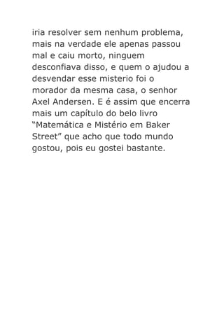 iria resolver sem nenhum problema,
mais na verdade ele apenas passou
mal e caiu morto, ninguem
desconfiava disso, e quem o ajudou a
desvendar esse misterio foi o
morador da mesma casa, o senhor
Axel Andersen. E é assim que encerra
mais um capítulo do belo livro
“Matemática e Mistério em Baker
Street” que acho que todo mundo
gostou, pois eu gostei bastante.

 