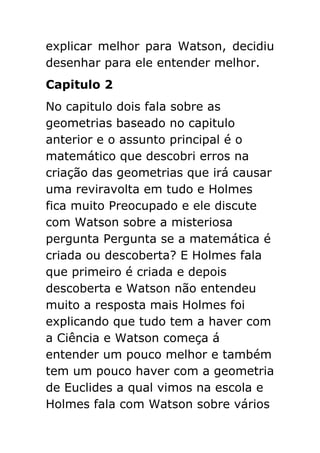 explicar melhor para Watson, decidiu
desenhar para ele entender melhor.
Capitulo 2
No capitulo dois fala sobre as
geometrias baseado no capitulo
anterior e o assunto principal é o
matemático que descobri erros na
criação das geometrias que irá causar
uma reviravolta em tudo e Holmes
fica muito Preocupado e ele discute
com Watson sobre a misteriosa
pergunta Pergunta se a matemática é
criada ou descoberta? E Holmes fala
que primeiro é criada e depois
descoberta e Watson não entendeu
muito a resposta mais Holmes foi
explicando que tudo tem a haver com
a Ciência e Watson começa á
entender um pouco melhor e também
tem um pouco haver com a geometria
de Euclides a qual vimos na escola e
Holmes fala com Watson sobre vários

 