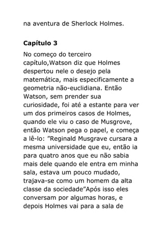 na aventura de Sherlock Holmes.
Capítulo 3
No começo do terceiro
capítulo,Watson diz que Holmes
despertou nele o desejo pela
matemática, mais especificamente a
geometria não-euclidiana. Então
Watson, sem prender sua
curiosidade, foi até a estante para ver
um dos primeiros casos de Holmes,
quando ele viu o caso de Musgrove,
então Watson pega o papel, e começa
a lê-lo: ”Reginald Musgrave cursara a
mesma universidade que eu, então ia
para quatro anos que eu não sabia
mais dele quando ele entra em minha
sala, estava um pouco mudado,
trajava-se como um homem da alta
classe da sociedade”Após isso eles
conversam por algumas horas, e
depois Holmes vai para a sala de

 