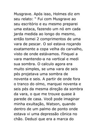 Musgrave. Após isso, Holmes diz em
seu relato: “ Fui com Musgrave ao
seu escritório e eu mesmo preparei
uma estaca, fazendo um nó em cada
jarda medida ao longo do mesmo,
então tomei 2 comprimentos de uma
vara de pescar. O sol estava roçando
exatamente a copa velha do carvalho,
visto de onde estávamos. Finquei a
vara mantendo-a na vertical e medi
sua sombra. O calculo agora era
muito simples, se uma vara de seis
pés projetava uma sombra de
noventa e seis. A partir de onde fora
o tranco do olmo, marquei noventa e
seis pés da mesma direção da sombra
da vara, o que me trouxe quase à
parede de casa. Você pode imaginar
minha exultação, Watson, quando
dentro de um palmo de ponto onde
estava vi uma depressão cônica no
chão. Deduzi que era a marca do

 