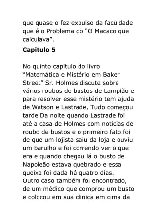 que quase o fez expulso da faculdade
que é o Problema do “O Macaco que
calculava”.
Capitulo 5
No quinto capitulo do livro
“Matemática e Mistério em Baker
Street” Sr. Holmes discute sobre
vários roubos de bustos de Lampião e
para resolver esse mistério tem ajuda
de Watson e Lastrade, Tudo começou
tarde Da noite quando Lastrade foi
até a casa de Holmes com noticias de
roubo de bustos e o primeiro fato foi
de que um lojista saiu da loja e ouviu
um barulho e foi correndo ver o que
era e quando chegou lá o busto de
Napoleão estava quebrado e essa
queixa foi dada há quatro dias.
Outro caso também foi encontrado,
de um médico que comprou um busto
e colocou em sua clinica em cima da

 