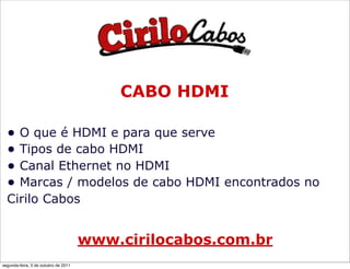 CABO HDMI

  • O que é HDMI e para que serve
  • Tipos de cabo HDMI
  • Canal Ethernet no HDMI
  • Marcas / modelos de cabo HDMI encontrados no
  Cirilo Cabos


                                      www.cirilocabos.com.br
segunda-feira, 3 de outubro de 2011
 