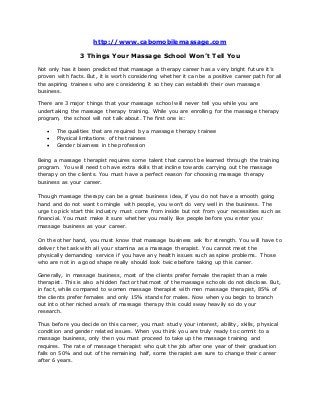 http://www.cabomobilemassage.com
3 Things Your Massage School Won’t Tell You
Not only has it been predicted that massage a therapy career has a very bright future it’s
proven with facts. But, it is worth considering whether it can be a positive career path for all
the aspiring trainees who are considering it so they can establish their own massage
business.
There are 3 major things that your massage school will never tell you while you are
undertaking the massage therapy training. While you are enrolling for the massage therapy
program, the school will not talk about. The first one is:
 The qualities that are required by a massage therapy trainee
 Physical limitations of the trainees
 Gender biasness in the profession
Being a massage therapist requires some talent that cannot be learned through the training
program. You will need to have extra skills that incline towards carrying out the massage
therapy on the clients. You must have a perfect reason for choosing massage therapy
business as your career.
Though massage therapy can be a great business idea, if you do not have a smooth going
hand and do not want to mingle with people, you won’t do very well in the business. The
urge to pick start this industry must come from inside but not from your necessities such as
financial. You must make it sure whether you really like people before you enter your
massage business as your career.
On the other hand, you must know that massage business ask for strength. You will have to
deliver the task with all your stamina as a massage therapist. You cannot meet the
physically demanding service if you have any health issues such as spine problems. Those
who are not in a good shape really should look twice before taking up this career.
Generally, in massage business, most of the clients prefer female therapist than a male
therapist. This is also a hidden factor that most of the massage schools do not disclose. But,
in fact, while compared to women massage therapist with men massage therapist, 85% of
the clients prefer females and only 15% stands for males. Now when you begin to branch
out into other niched area’s of massage therapy this could sway heavily so do your
research.
Thus before you decide on this career, you must study your interest, ability, skills, physical
condition and gender related issues. When you think you are truly ready to commit to a
massage business, only then you must proceed to take up the massage training and
requires. The rate of massage therapist who quit the job after one year of their graduation
falls on 50% and out of the remaining half, some therapist are sure to change their career
after 6 years.
 