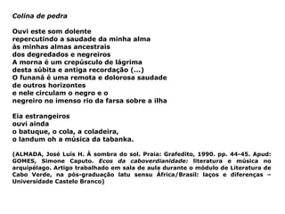 Colina de pedra Ouvi este som dolente repercutindo a saudade da minha alma às minhas almas ancestrais dos degredados e negreiros A morna é um crepúsculo de lágrima desta súbita e antiga recordação (...) O funaná é uma remota e dolorosa saudade de outros horizontes e nele circulam o negro e o  negreiro no imenso rio da farsa sobre a ilha Eia estrangeiros ouvi ainda  o batuque, o cola, a coladeira, o landum oh a música da tabanka. (ALMADA, José Luís H. À sombra do sol. Praia: Grafedito, 1990. pp. 44-45. Apud: GOMES, Simone Caputo.  Ecos da caboverdianidade:  literatura e música no arquipélago. Artigo trabalhado em sala de aula durante o módulo de Literatura de Cabo Verde, na pós-graduação latu sensu África/Brasil: laços e diferenças – Universidade Castelo Branco) 