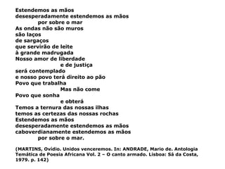 Estendemos as mãos desesperadamente estendemos as mãos por sobre o mar As ondas não são muros são laços de sargaços que servirão de leite à grande madrugada Nosso amor de liberdade e de justiça será contemplado e nosso povo terá direito ao pão Povo que trabalha Mas não come Povo que sonha e obterá Temos a ternura das nossas ilhas temos as certezas das nossas rochas Estendemos as mãos desesperadamente estendemos as mãos caboverdianamente estendemos as mãos por sobre o mar. (MARTINS, Ovídio. Unidos venceremos. In: ANDRADE, Mario de. Antologia Temática de Poesia Africana Vol. 2 – O canto armado. Lisboa: Sá da Costa, 1979. p. 142) 