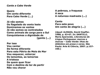 Canto a Cabo Verde Quero Um canto diferente Para Cabo Verde (...) Já não somos Os flagelado do vento leste Dominamos os ventos Já não somos os contratados Como animais de carga para o Sul Conquistamos a dignidade de  [gente (...) Por isso Vou cantar De forma diferente Para esta Pátria do Meio do Mar Vou esquecer, enterrar Os lamentos, as lamúrias A tristeza De quem quer ficar Com o destino de ter de partir Não vou chorar A pobreza, a fraqueza A seca A natureza madrasta (...) Canto Para este povo Um canto de alegria (...) ( Apud:  ALMADA, David Hopffer. 1988, p. 63-67.  In : SANTILLI, Maria Aparecida.  Literaturas de Língua Portuguesa: marcos e marcas – Cabo Verde: ilhas do Atlântico em prosa e verso.  São Paulo: Arte & Ciência, 2007. p.157-160.) 