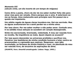 Momento XII (século vinte, um dia incerto de um tempo de mágoas) Como diria o poeta, choro da dor de me saber mulher feita não para amar mas para ser amada. Choro porque sou e amo. E esterizam-se-me as forças. Uma melancolia sem princípio nem fim possui-me e quedo-me impotente. Um súbito regato de águas claras inundara-me. Dei-me sorrindo. Mas as águas avolumaram-se e senti perder-se a minha alma. Por isso choro. Por me saber mulher e não poder amar. Contudo amo. E na solidão meus soluços se sucedem em canção desesperada. Sinto-me escravizada, tiranizada, violentada. E meu ser nascido livre se revolta. Na impotência se mata. Quem depois se acusará? Por isso quero desvendar os universos proibidos e purificar-me. Penetrar nos bastidores da minha condição humana e lutar contra os preconceitos e a opressão que castram. Desprezar, com ódio acumulado, os fariseus da minha história e voar, na plenitude do meu ser nascido livre, de encontro às aspirações da alma.  (DUARTE, Vera.  Amanhã amadrugada.  Lisboa: Vega, 1993.) 
