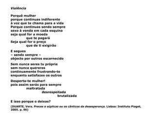 Violência Porquê mulher porque continuas indiferente à voz que te chama para a vida Porque continuas sendo sempre  sexo à venda em cada esquina seja qual for a moeda que te pagará Seja qual for o preço que de ti exigirão E segues –  sendo sempre –  objecto por outros escarnecido Sem nunca seres tu própria sem nunca quereres continuamente frustrando-te enquanto satisfazes os outros Desperta-te mulher! pois assim serás para sempre maltratada desrespeitada brutalizada E isso porque o deixas? (DUARTE, Vera.  Preces e súplicas ou os cânticos da desesperança.  Lisboa: Instituto Piaget, 2005. p. 96) 