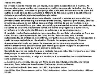 Tabus em saldo Se tivesse nascido macho era um rapaz, mas como nasceu fêmea é mulher. As fêmeas são sempre mulheres. Mas mesmo mulheres, elas são de todos nós. Para serem protegidas. No entanto, porque já têm tudo para serem motivo de tudo, há outros de nós que as desejam para o folclore da fantasia e para o encobrimento ridículo e camuflado da irracionalidade do estar. De repente – ou não terá sido assim tão de repente? – vamos aos esconderijos privados desta sociedade que dolorosamente ou não, recorre a proibições, enfatiza princípios, agrupa-os em tabus para a defesa mínima de um certo decoro, ou, dando uma de evoluídas, parcelas outras há, que embandeiradas na necessidade de se cortar de vez com a hipocrisia social, em nome do progresso e outros mais, arranham a ferida onde ela dói mais: as crianças e as adolescentes. (...) O negócio rende. Cada espiadela vinte escudos, diz-se. Dois rebuçados ao fim e ao cabo. Barato como quase tudo em Cabo Verde. Barato como nós, a nossa autenticidade, as ambições, os sentires, o orgulho e a existência. Dois rebuçados: o custo de uma espiadela ao clandestino filmado das nossas crianças fêmeas. A gargalhada forte de um grupo de meninas perturba-me de alegria, mas imediatamente olho para os lados com medo que algum fotógrafo, caçador de corpos, esteja por perto para um primeiro contacto. Desisti de querer ver mais. É o que a maioria faz, por cobardia, vergonha e secretos desejos que as coisas ruins deixem de acontecer. Para depois ficam a luta, a briga e a denúncia. E as consciências tranqüilizam-se com a promessa. ... À noite, na televisão, passou um filme sobre prostituição infantil, em várias nuances. Eram crianças americanas. Podiam ser caboverdianas. Era o primeiro dia do Ano Novo de 1992. A primeira noite. (SALÚSTIO, Dina.  Mornas eram as noites.  Colecção Lusófona. Lisboa: Instituto Camões, 1999. pp. 32-33) 