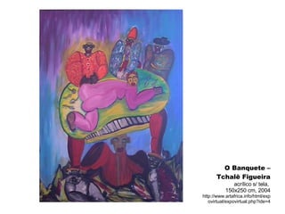 O Banquete – Tchalê Figueira acrílico s/ tela,  150x250 cm, 2004 http://www.artafrica.info/html/expovirtual/expovirtual.php?ide=4 