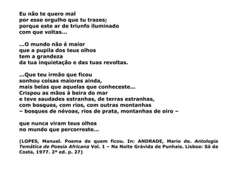 Eu não te quero mal por esse orgulho que tu trazes; porque este ar de triunfo iluminado com que voltas...   ...O mundo não é maior que a pupila dos teus olhos tem a grandeza da tua inquietação e das tuas revoltas.   ...Que teu irmão que ficou sonhou coisas maiores ainda, mais belas que aquelas que conheceste... Crispou as mãos à beira do mar e teve saudades estranhas, de terras estranhas, com bosques, com rios, com outras montanhas –  bosques de névoas, rios de prata, montanhas de oiro –   que nunca viram teus olhos  no mundo que percorreste...   (LOPES, Manuel. Poema de quem ficou. In:  ANDRADE, Mario de.  Antologia Temática de Poesia Africana  Vol. 1 – Na Noite Grávida de Punhais. Lisboa: Sá da Costa, 1977. 2ª ed. p. 27) 