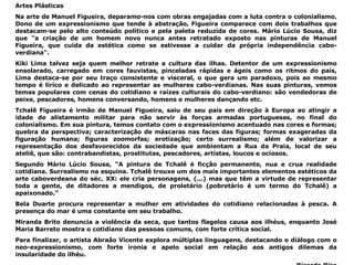 Artes Plásticas Na arte de Manuel Figueira, deparamo-nos com obras engajadas com a luta contra o colonialismo. Dono de um expressionismo que tende à abstração, Figueira comparece com dois trabalhos que destacam-se pelo alto conteúdo político e pela paleta reduzida de cores. Mário Lúcio Sousa, diz que "a criação de um homem novo nunca antes retratado exposto nas pinturas de Manuel Figueira, que cuida da estética como se estivesse a cuidar da própria independência cabo-verdiana". Kiki Lima talvez seja quem melhor retrate a cultura das ilhas. Detentor de um expressionismo ensolarado, carregado em cores fauvistas, pinceladas rápidas e ágeis como os ritmos do país, Lima destaca-se por seu traço consistente e visceral, o que gera um paradoxo, pois ao mesmo tempo é lírico e delicado ao representar as mulheres cabo-verdianas. Nas suas pinturas, vemos temas populares com cenas do cotidiano e raízes culturais do cabo-verdiano: são vendedoras de peixe, pescadores, homens conversando, homens e mulheres dançando etc. Tchalê Figueira é irmão de Manuel Figueira, saiu de seu país em direção à Europa ao atingir a idade de alistamento militar para não servir às forças armadas portuguesas, no final do colonialismo. Em sua pintura, temos contato com o expressionismo acentuado nas cores e formas; quebra da perspectiva; caracterização de máscaras nas faces das figuras; formas exageradas da figuração humana; figuras zoomorfas; erotização; certo surrealismo; além de valorizar a representação dos desfavorecidos da sociedade que ambientam a Rua da Praia, local de seu ateliê, que são: contrabandistas, prostitutas, pescadores, artistas, loucos e ociosos.  Segundo Mário Lúcio Sousa, “A pintura de Tchalê é ficção permanente, nua e crua realidade cotidiana. Surrealismo na esquina. Tchalê trouxe um dos mais importantes elementos estéticos da arte caboverdeana do séc. XX: ele cria personagens, (...) mas que têm a virtude de representar toda a gente, de ditadores a mendigos, de proletário (pobretário é um termo do Tchalê) a apaixonado.” Bela Duarte procura representar a mulher em atividades do cotidiano relacionadas à pesca. A presença do mar é uma constante em seu trabalho.  Miranda Brito denuncia a violência da seca, que tantos flagelos causa aos ilhéus, enquanto José Maria Barreto mostra o cotidiano das pessoas comuns, com forte crítica social. Para finalizar, o artista Abraão Vicente explora múltiplas linguagens, destacando o diálogo com o neo-expressionismo, com forte ironia e apelo social em relação aos antigos dilemas da insularidade do ilhéu. Ricardo Riso 