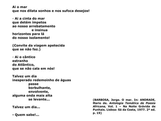 Ai o mar que nos dilata sonhos e nos sufoca desejos! Ai a cinta do mar que detém ímpetos ao nosso arrebatamento   e insinua horizontes para lá do nosso isolamento! (Convite da viagem apetecida que se não faz.) Ai o cântico estranho do Atlântico, que se não cala em nós! Talvez um dia inesperado redemoinho de águas passe borbulhante, envolvente, alguma onda mais alta se levante... Talvez um dia... - Quem sabe!... (BARBOSA, Jorge. O mar. In:  ANDRADE, Mario de.  Antologia Temática de Poesia Africana,  Vol. 1 – Na Noite Grávida de Punhais. Lisboa: Sá da Costa, 1977. 2ª ed. p. 19) 