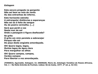 Estiagem Esta secura pregada na garganta Não sei bem se veio do vento Ou das entranhas do inferno. Este horizonte estreito A estrangular distâncias e esperanças Não sei se é feito de sangue Ou de poeira vermelha. (...) Será que perdi a voz Neste mar de sol Onde a paisagem é figura desfocada? Se grito O grito em mim persiste a esbracejar Porque não sai Do poço desta angústia amordaçada. Oh! Quero lagos, lagos, Muitos lagos de água clara Para mergulhar os olhos Oh! Quero campos, campos,  Verdes campos Para libertar a voz amordaçada. (FONSECA, Aguinaldo. Estiagem. In: ANDRADE, Mario de.  Antologia Temática de Poesia Africana,   Vol. 1 – Na Noite Grávida de Punhais. Lisboa: Sá da Costa, 1977. 2ª ed. p. 42-43) 
