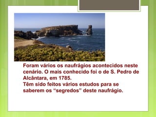 Foram vários os naufrágios acontecidos neste
cenário. O mais conhecido foi o de S. Pedro de
Alcântara, em 1785.
Têm sido feitos vários estudos para se
saberem os “segredos” deste naufrágio.
 