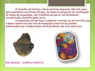 O concelho de Peniche e faixa marítima adjacente têm sido palco,
particularmente nos últimos 10 anos, de inúmeros projectos de investigação
no campo da arqueologia, com trabalhos em que se tem lentamente
reconstituído a história desta terra.
A arqueologia dá-nos hoje a conhecer o retrato de um território que
à época romana era uma rota de navegação comercial de grandes
embarcações que transportavam vários produtos com fins comerciais.
Vaso Globular - Cerâmica Neolítica
 