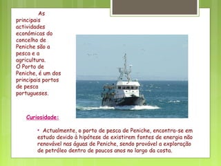 As
principais
actividades
económicas do
concelho de
Peniche são a
pesca e a
agricultura.
O Porto de
Peniche, é um dos
principais portos
de pesca
portugueses.
Curiosidade:
• Actualmente, o porto de pesca de Peniche, encontra-se em
estudo devido à hipótese de existirem fontes de energia não
renovável nas águas de Peniche, sendo provável a exploração
de petróleo dentro de poucos anos no largo da costa.
 