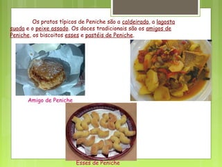 Os pratos típicos de Peniche são a caldeirada, a lagosta
suada e o peixe assado. Os doces tradicionais são os amigos de
Peniche, os biscoitos esses e pastéis de Peniche.
Amigo de Peniche
Esses de Peniche
 