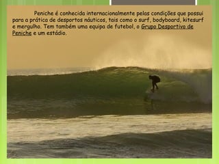 Peniche é conhecida internacionalmente pelas condições que possui
para a prática de desportos náuticos, tais como o surf, bodyboard, kitesurf
e mergulho. Tem também uma equipa de futebol, o Grupo Desportivo de
Peniche e um estádio.
 