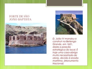 Forte de São
João BaptiSta
D. João IV mandou-o
construir na Berlenga
Grande, em 1651,
dada a posição
estratégica do local. É
hoje uma casa-abrigo
muito necessitada de
obras, devido à erosão
marítima. (Monumento
Nacional)
 