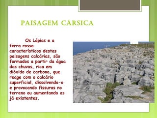 Os Lápias e a
terra rossa
característicos destas
paisagens calcárias, são
formados a partir da água
das chuvas, rica em
dióxido de carbono, que
reage com o calcário
superficial, dissolvendo-o
e provocando fissuras no
terreno ou aumentando as
já existentes.
Paisagem CársiCa
 