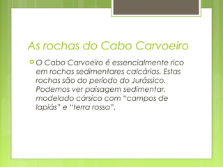 As rochas do Cabo Carvoeiro
 O Cabo Carvoeiro é essencialmente rico
em rochas sedimentares calcárias. Estas
rochas são do período do Jurássico.
Podemos ver paisagem sedimentar,
modelado cársico com “campos de
lapiás” e “terra rossa”.
 