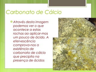 Carbonato de Cálcio
 Através desta imagem
podemos ver o que
acontece a estas
rochas ao aplicar-mos
um pouco de ácido. A
efervescência
comprova-nos a
existência de
carbonato de cálcio
que precipita na
presença de ácidos
 