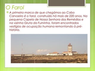 O Farol
 A primeira marca de que chegámos ao Cabo
Carvoeiro é o farol, construído há mais de 220 anos. Na
pequena Capela de Nossa Senhora dos Remédios e
na vizinha Gruta da Furninha, foram encontrados
vestígios de ocupação humana remontando à pré-
história.
 