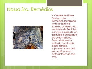 Nossa Sra. Remédios A Capela de Nossa Senhora dos Remédios, localizada junto à costa no extremo ocidental da península de Peniche, constitui a base de um Santuário consagrado ao culto mariano. Desconhece-se a data de construção deste templo, supondo-se que terá sido edificado em data anterior ao séc. XVII.  