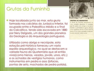 Grutas da Furninha Hoje localizada junto ao mar, esta gruta formada nos calcários do Jurássico Inferior, foi ocupada entre o Paleolítico Médio e o final do Calcolítico, tendo sido escavada em 1880 por Nery Delgado, um dos grandes pioneiros da Geologia e da Arqueologia portuguesa. Utilizada como abrigo e necrópole, esta estação pré-histórica forneceu um vasto espólio arqueológico, no qual se destacam a variada fauna do Quaternário que ali então vivia(como hienas, veados, javalis, ursos, etc.) e os achados de vestígios humanos, como instrumentos em pedra e osso (bifaces, pontas de seta, machados de pedra polida). 