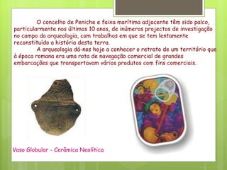 O concelho de Peniche e faixa marítima adjacente têm sido palco, particularmente nos últimos 10 anos, de inúmeros projectos de investigação no campo da arqueologia, com trabalhos em que se tem lentamente reconstituído a história desta terra.  A arqueologia dá-nos hoje a conhecer o retrato de um território que à época romana era uma rota de navegação comercial de grandes embarcações que transportavam vários produtos com fins comerciais.  Vaso Globular - Cerâmica Neolítica 