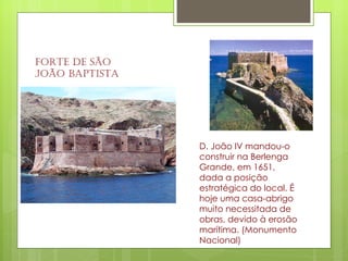 Forte de São João Baptista D. João IV mandou-o construir na Berlenga Grande, em 1651, dada a posição estratégica do local. É hoje uma casa-abrigo muito necessitada de obras, devido à erosão marítima. (Monumento Nacional)  