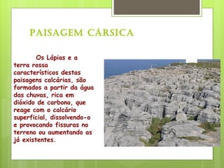 Os Lápias e a terra rossa característicos destas paisagens calcárias, são formados a partir da água das chuvas, rica em dióxido de carbono, que reage com o calcário superficial, dissolvendo-o e provocando fissuras no terreno ou aumentando as já existentes. Paisagem Cársica 