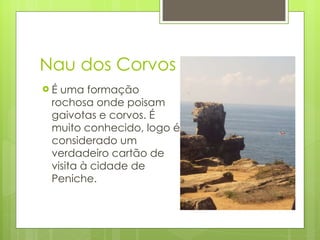 Nau dos Corvos É uma formação rochosa onde poisam gaivotas e corvos. É muito conhecido, logo é considerado um verdadeiro cartão de visita à cidade de Peniche. 