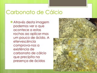 Carbonato de Cálcio Através desta imagem podemos ver o que acontece a estas rochas ao aplicar-mos um pouco de ácido. A efervescência comprova-nos a existência de carbonato de cálcio que precipita na presença de ácidos  