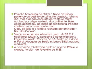 Peniche fica cerca de 80 km a Norte de Lisboa, pertence ao destrito de Leiria. No passado, foi uma ilha, mas a acção conjunta de ventos e marés acabou por a ligar ao resto do continente. Hoje, como aconteceu ao longo da sua história, Peniche continua a conviver com o mar.  O seu ex-libris  é o famoso rochedo denominado “ Nau dos Corvos”. Sendo sede de concelho com cerca de 28 615 habitantes (2008). O concelho é constituído por 6 freguesias: Ajuda, Conceição e S. Pedro na cidade, e, Ferrel, Atouguia da Baleia e Serra d'El Rei, na zona mais rural.  A povoação foi elevada a vila no ano de 1906 e, a cidade, no dia 1 de Fevereiro de 1988. 