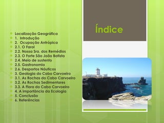 Índice  Localização Geográfica  1.  Introdução 2.  Ocupação Antrópica 2.1. O Farol 2.2. Nossa Sra. dos Remédios 2.3. O Forte São João Batista 2.4. Meio de sustento 2.5. Gastronomia 2.6. Desportos Náuticos 3. Geologia do Cabo Carvoeiro 3.1. As Rochas do Cabo Carvoeiro 3.2. As Rochas Sedimentares 3.3. A Flora do Cabo Carvoeiro 4. A importância da Ecologia 5. Conclusão 6. Referências 