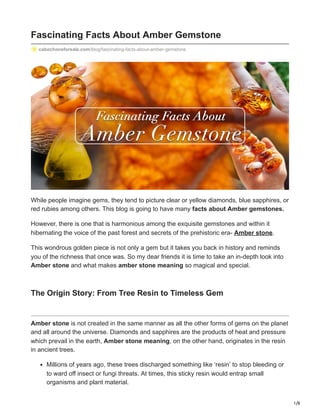 1/8
Fascinating Facts About Amber Gemstone
cabochonsforsale.com/blog/fascinating-facts-about-amber-gemstone
While people imagine gems, they tend to picture clear or yellow diamonds, blue sapphires, or
red rubies among others. This blog is going to have many facts about Amber gemstones.
However, there is one that is harmonious among the exquisite gemstones and within it
hibernating the voice of the past forest and secrets of the prehistoric era- Amber stone.
This wondrous golden piece is not only a gem but it takes you back in history and reminds
you of the richness that once was. So my dear friends it is time to take an in-depth look into
Amber stone and what makes amber stone meaning so magical and special.
The Origin Story: From Tree Resin to Timeless Gem
Amber stone is not created in the same manner as all the other forms of gems on the planet
and all around the universe. Diamonds and sapphires are the products of heat and pressure
which prevail in the earth, Amber stone meaning, on the other hand, originates in the resin
in ancient trees.
Millions of years ago, these trees discharged something like ‘resin’ to stop bleeding or
to ward off insect or fungi threats. At times, this sticky resin would entrap small
organisms and plant material.
 