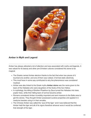 4/8
Amber in Myth and Legend
Amber has always attracted a lot of attention and was associated with myths and legends. It
was valued for its beauty and other pre-Christian cultures considered this stone to be
magical.
The Greeks named Amber electron thanks to the fact that when two pieces of it
touched one another, and one of them was rubbed, it formed static electricity.
This must have in some way contributed to why the phenomenon was considered
mystical.
Amber was also linked to the Greek myths Amber stone was the name given to the
tears of the Heliades who were daughters of the Gods of the Sun Helios.
In mythology, the killing of Brother Phaethon by Zeus turned the Heliades into trees,
poplar trees, while their falling tears of sorrow became amber.
Romans considered Amber incredibly important and sent missions to the Balts area to
get the stones. They thought Amber possessed curative properties and applied it in
medicine besides using it in their amulets.
The Chinese Amber was called the ‘soul of the tiger’ and it was believed that the
Amber held the tiger and all of its vigors therefore whoever wore it would be conferred
that strength of the tiger.
 