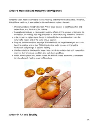 5/8
Amber's Medicinal and Metaphysical Properties
Amber for years has been linked to various recovery and other mystical qualities. Therefore,
in traditional medicine, it was applied in the treatment of various diseases.
When crushed and mixed with water, Amber could be used to treat headaches and
reduce fever, and throat and ear disease.
It was also considered to have certain sedative effects on the nervous system and for
this reason, the remedy was frequently used in cases of anxiety and stress situations.
In the domain of metaphysics, Amber is believed to be a gemstone that holds the
feature of a healer, and at the same time, a cleaner.
They are believed to act as a sponge that collects all the negative energies and turns
them into positive energy that Within the physical realm presses on the body’s
mechanism compelling it to become healthy.
It is also noted that this beautiful stone helps people to revitalize their civil imagination,
improves their emotional condition, and calls them good luck.
Amber jewelry pieces and Amber stones are worn or carried as charms or to benefit
from the allegedly healing powers of the stone.
Amber in Art and Jewelry
 