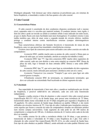 blindagem adequada. Vale destacar que várias empresas já perceberam que, em sistemas de
baixa freqüência, a imunidade a ruídos é tão boa quanto a do cabo coaxial.

3 Cabo Coaxial

3.1 Características Físicas

       O cabo coaxial é constituído de dois condutores dispostos axialmente (sob o mesmo
eixo), separados entre si e envoltos por material isolante. O condutor interno, mais rígido, é
feito de cobre e pode ser torcido ou sólido (o condutor sólido é mais indicado em redes locais,
já que os dados fluem com mais facilidade num meio homogêneo). O condutor externo é uma
malha metálica que, além de atuar como a segunda metade do circuito elétrico, também
protege o condutor interno contra interferências externas (campos eletromagnéticos
estranhos).
       Suas características elétricas são bastante favoráveis à transmissão de sinais de alta
freqüência, uma vez que possui boa imunidade a interferências externas.
       Existem cinco tipos de conectores para serem utilizados com cabos coaxiais em redes de
computadores:
              • conector BNC, padrão macho para as pontas do cabo coaxial e fêmea para as
        placas de rede (que, ao serem instaladas, atrelam as estações de trabalho à rede);
              • conector BNC tipo "T", liga dois conectores BNC macho (dois segmentos de
        cabo coaxial, cada um com destino a uma outra estação) ao conector BNC fêmea da
        placa de rede, logo é formado de duas entradas (BNC fêmea) e uma saída (BNC
        macho);
              • conector BNC tipo "I", que serve para ligar as extremidades de dois segmentos
        de cabo coaxial, muito utilizado para aumentar a distância entre um nó e outro;
              • conector Transceiver (ou conector "Vampiro") que serve para ligar um cabo
        coaxial grosso à estação;
              • finalmente conector BNC de terminação, ou simplesmente terminador, que
        deve ser colocado na extremidade final localizada no último segmento de rede.

3.2 Velocidade

       Sua capacidade de transmissão é bem mais alta e, usando-se multiplexação por divisão
de freqüência, é possível subdividi-lo em subcanais, cada um com uma transmissão
independente.
       Quando a malha externa é feita de alumínio o cabo coaxial é dito cabo coaxial grosso
(especificação RG-213 A/U), ou de banda larga, pois possui uma resistência de 75 ohms,
transmitindo dados numa velocidade de até 10 mbps (megabits por segundo) à freqüência de
10 gigahertz. Os cabos coaxiais de banda larga obedecem ao padrão 10Base5, e são muito
utilizados em circuitos internos de TV. Este tipo de cabo é indicado para instalações externas,
como aquelas que fazem a conexão de redes de computadores situadas em diferentes prédios
num mesmo campus universitário. Cada segmento da rede pode ter até 500 metros de
comprimento e comporta até 100 nós. A distância mínima de 2,5 metros entre cada nó da rede
deve ser mantida.
       Se a malha externa for de cobre a resistência obtida é de 50 ohms, o que permite a
transmissão de dados à velocidade de 10 mbps a uma freqüência de 2 ghz. Este cabo é
chamado de cabo coaxial fino (especificação RG-58 A/U), ou cabo coaxial de banda base.
Este tipo de cabo obedece ao padrão 10Base2, sendo utilizado em redes padrão Ethernet com
 