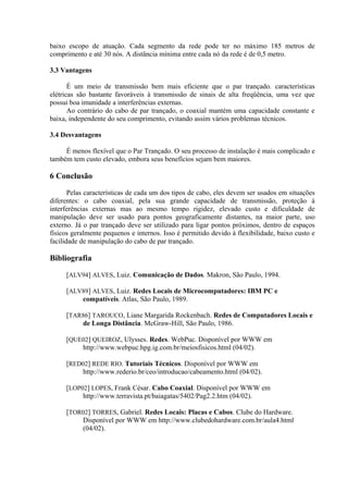 baixo escopo de atuação. Cada segmento da rede pode ter no máximo 185 metros de
comprimento e até 30 nós. A distância mínima entre cada nó da rede é de 0,5 metro.

3.3 Vantagens

       É um meio de transmissão bem mais eficiente que o par trançado. características
elétricas são bastante favoráveis à transmissão de sinais de alta freqüência, uma vez que
possui boa imunidade a interferências externas.
       Ao contrário do cabo de par trançado, o coaxial mantém uma capacidade constante e
baixa, independente do seu comprimento, evitando assim vários problemas técnicos.

3.4 Desvantagens

     É menos flexível que o Par Trançado. O seu processo de instalação é mais complicado e
também tem custo elevado, embora seus benefícios sejam bem maiores.

6 Conclusão

       Pelas características de cada um dos tipos de cabo, eles devem ser usados em situações
diferentes: o cabo coaxial, pela sua grande capacidade de transmissão, proteção à
interferências externas mas ao mesmo tempo rigidez, elevado custo e dificuldade de
manipulação deve ser usado para pontos geograficamente distantes, na maior parte, uso
externo. Já o par trançado deve ser utilizado para ligar pontos próximos, dentro de espaços
físicos geralmente pequenos e internos. Isso é permitido devido à flexibilidade, baixo custo e
facilidade de manipulação do cabo de par trançado.

Bibliografia

     [ALV94] ALVES, Luiz. Comunicação de Dados. Makron, São Paulo, 1994.

     [ALV89] ALVES, Luiz. Redes Locais de Microcomputadores: IBM PC e
         compatíveis. Atlas, São Paulo, 1989.

     [TAR86] TAROUCO, Liane Margarida Rockenbach. Redes de Computadores Locais e
         de Longa Distância. McGraw-Hill, São Paulo, 1986.

     [QUE02] QUEIROZ, Ulysses. Redes. WebPuc. Disponível por WWW em
         http://www.webpuc.hpg.ig.com.br/meiosfisicos.html (04/02).

     [RED02] REDE RIO. Tutoriais Técnicos. Disponível por WWW em
         http://www.rederio.br/ceo/introducao/cabeamento.html (04/02).

     [LOP02] LOPES, Frank César. Cabo Coaxial. Disponível por WWW em
          http://www.terravista.pt/baiagatas/5402/Pag2.2.htm (04/02).

     [TOR02] TORRES, Gabriel. Redes Locais: Placas e Cabos. Clube do Hardware.
         Disponível por WWW em http://www.clubedohardware.com.br/aula4.html
         (04/02).
 