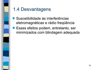 1.4 Desvantagens
s   Suscetibilidade às interferências
    eletromagnéticas e rádio freqüência
s   Esses efeitos podem, entretanto, ser
    minimizados com blindagem adequada




                                           10
 