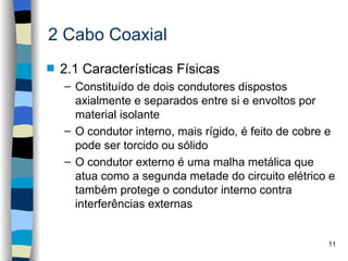 2 Cabo Coaxial
s   2.1 Características Físicas
    – Constituído de dois condutores dispostos
      axialmente e separados entre si e envoltos por
      material isolante
    – O condutor interno, mais rígido, é feito de cobre e
      pode ser torcido ou sólido
    – O condutor externo é uma malha metálica que
      atua como a segunda metade do circuito elétrico e
      também protege o condutor interno contra
      interferências externas


                                                       11
 