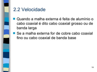 2.2 Velocidade
s   Quando a malha externa é feita de alumínio o
    cabo coaxial é dito cabo coaxial grosso ou de
    banda larga
s   Se a malha externa for de cobre cabo coaxial
    fino ou cabo coaxial de banda base




                                               14
 